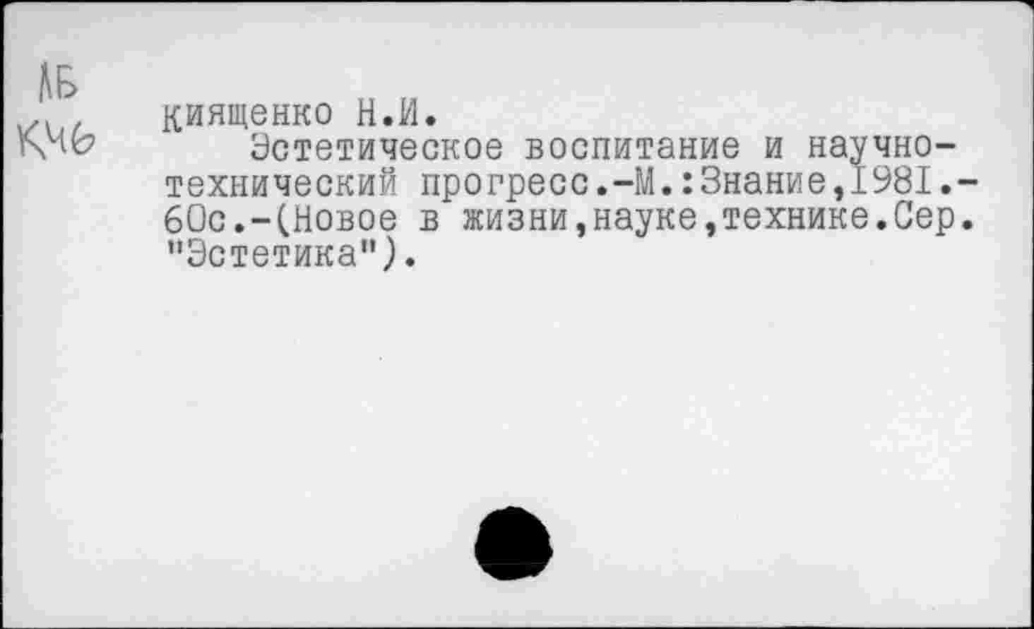 ﻿киященко Н.И.
Эстетическое воспитание и научно-технический прогресс.-М.:Знание,.1981. 60с.-(Новое в жизни,науке,технике.Сер ’’Эстетика") •